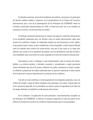 En décadas anteriores, antes de las tendencias de unificar o armonizar, los principios
de derecho estaban aislados y dispersos en la jurisprudencia de la Cámara de Comercio
Internacional; pero a raíz de la promulgación de los Principios de UNIDROIT sobre los
Contratos comerciales Internacionales de 1994, se observará como van a ser tomados en
cuenta por la misma, a la hora de dictar sus laudos
El arbitraje comercial internacional en materia de negocios comercial internacional,
se ha acreditado lentamente pero con firmeza como un medio efectivamente capaz para
resolver los conflictos o litigios. Es importante señalar que este mecanismo es más rápido,
el que genera menos costos, el más confidencial, el más manejable, y ofrece mayor libertad
entre los métodos para resolver las controversias, sino que lo que acaso es su rasgo más
saliente, que cuenta con la aceptación de quienes son sus destinatarios que han elevado a
esta modalidad, hasta convertirla en la mas empleada en el área del comercio internacional.
Encontramos como el arbitraje se está transformando como la justicia del futuro,
debido a su eficacia jurídica y celeridad, economía y sometimiento a reglas procesales
menos formalistas que las de la justicia ordinaria, las cuales constituyen su mayor ventaja.
La difusión y proporción de medios adecuados para su ejercicio representa el mejor aporte
de la Cámara de Comercio Internacional a la solución de los conflictos.
Con ello no solo contribuye a la descongestión de los despachos judiciales, sino a la
cultura del arreglo. Luego de haber estudiado estos principios, los cuales, forman parte de
la lex mercatoria aplicable en la actualidad, nos damos cuenta lo importante de la labor de
los laudos arbitrales a la definitiva conformación de la misma.
En lo referente a la aplicación de estos principios, mayoritariamente recogidos en
los Principios de UNIDROIT, se observa la inmensa aceptación de éstos por parte de los
árbitros al momento de resolver los conflictos internacionales que le son presentados.
 
