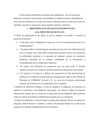 Existe además innumerables sentencias que fundamentan casos de soluciones
aplicados en comercio internacional, convirtiéndose en reglas de derecho (jurisprdencias
de la Corte de Arbitraje de la Camara de Comercio Internacional), las cuales hoy en dia son
aplicables, para ello se tomaron en cuenta aquellas sentencias repetitivas.
• PRINCIPIOS SUSTANCIALES FUNDAMENTALES:
A) EL PRINCIPIO DE BUENA FE:
1) Deber de cooperación de las Partes, el cual es impuesto a las partes y certifica la
presencia de buena fe.
• "Cada parte tiene la obligación de tener con el otro un comportamiento que no le
pueda perjudicar"
• "Las partes deben ser perfectamente conscientes de que sólo una colaboración leal,
total y constante entre ellas podrá eventualmente permitir resolver, por encima de
las dificultades inherentes a la ejecución de cualquier contrato, los numerosos
problemas derivados de la extrema complejidad de la formulación y
enmarañamiento de los compromisos litigiosos"
• "Se impone esta obligación de cooperación que, con toda razón, la doctrina
moderna encuentra en la buena fe que debe gobernar la ejecución de todo contrato
• Con respecto a la buena fe y deberes de cooperación la Corte Internacional de
Arbitraje en un laudo de reciente data ha consagrado que según lo que reflejan los
Principios de UNIDROIT (Artículo 5.3) los usos en el comercio internacional
requieren de la buena fe en el cumplimiento de los contratos.
2) Deberes de Minimizar Pérdidas, se trata de establecer la obligación de minimizar su
perjuicio en referencia a una obligación inejecutada, a tal efecto el arbitro de comercio
internacional entiende que la victima de la inejecución de una obligación debe cautelarse
contra los efectos de la falta de cumplimiento por parte de su co-contratante.
3) Culpa in Contrahendo, se trata de reparar un daño, provocado por falta de sus deberes de
diligencia, falta de buena fe o equidad. La falta a este principio (Buena Fe) resulta en una
trasgresión al principio fundamental de la lex mercatoria.
 
