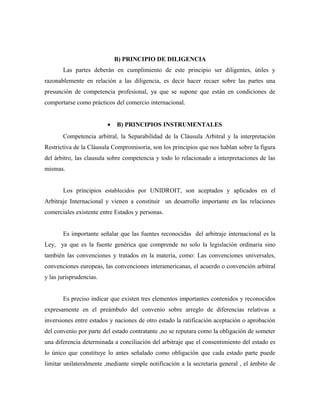B) PRINCIPIO DE DILIGENCIA
Las partes deberán en cumplimiento de este principio ser diligentes, útiles y
razonablemente en relación a las diligencia, es decir hacer recaer sobre las partes una
presunción de competencia profesional, ya que se supone que están en condiciones de
comportarse como prácticos del comercio internacional.
• B) PRINCIPIOS INSTRUMENTALES
Competencia arbitral, la Separabilidad de la Cláusula Arbitral y la interpretación
Restrictiva de la Cláusula Compromisoria, son los principios que nos hablan sobre la figura
del árbitro, las clausula sobre competencia y todo lo relacionado a interpretaciones de las
mismas.
Los principios establecidos por UNIDROIT, son aceptados y aplicados en el
Arbitraje Internacional y vienen a constituir un desarrollo importante en las relaciones
comerciales existente entre Estados y personas.
Es importante señalar que las fuentes reconocidas del arbitraje internacional es la
Ley, ya que es la fuente genérica que comprende no solo la legislación ordinaria sino
también las convenciones y tratados en la materia, como: Las convenciones universales,
convenciones europeas, las convenciones interamericanas, el acuerdo o convención arbitral
y las jurisprudencias.
Es preciso indicar que existen tres elementos importantes contenidos y reconocidos
expresamente en el preámbulo del convenio sobre arreglo de diferencias relativas a
inversiones entre estados y naciones de otro estado la ratificación aceptación o aprobación
del convenio por parte del estado contratante ,no se reputara como la obligación de someter
una diferencia determinada a conciliación del arbitraje que el consentimiento del estado es
lo único que constituye lo antes señalado como obligación que cada estado parte puede
limitar unilateralmente ,mediante simple notificación a la secretaria general , el ámbito de
 