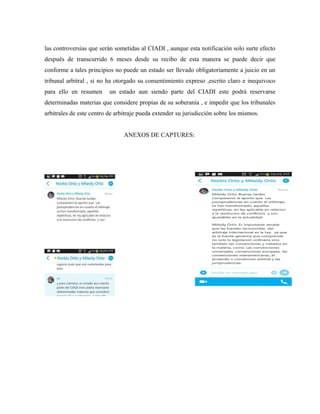 las controversias que serán sometidas al CIADI , aunque esta notificación solo surte efecto
después de transcurrido 6 meses desde su recibo de esta manera se puede decir que
conforme a tales principios no puede un estado ser llevado obligatoriamente a juicio en un
tribunal arbitral , si no ha otorgado su consentimiento expreso ,escrito claro e inequivoco
para ello en resumen un estado aun siendo parte del CIADI este podrá reservarse
determinadas materias que considere propias de su soberanía , e impedir que los tribunales
arbitrales de este centro de arbitraje pueda extender su jurisdicción sobre los mismos.
ANEXOS DE CAPTURES:
 