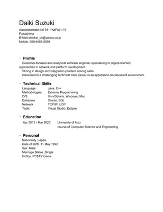 Daiki Suzuki
Aizuwakamatu Ikki 54­1 KpFuji1­16
Fukushima
E­Mail.shinkai_ch@yahoo.co.jp
Mobile. 090­4068­5939
・Profile
　Customer­focused and analytical software engineer specializing in object­oriented
approaches to network and platform development.
　Strong in design and integration problem solving skills.
　Interested in a challenging technical track career in an application development environment.
・Technical Skills
　Language Java, C++
　Methodologies Extreme Programming
　O/S Unix/Solaris, Windows, Mac
　Database Oracle, SQL
　Network TCP/IP, UDP
　Tools Visual Studio, Eclipse
・Education
　Apr 2012 ­ Mar 2025 University of Aizu
course of Computer Science and Engineering
・Personal
　Nationality :Japan
　Date of Birth :11 May 1992
　Sex :Male
　Marriage Status :Single
　Hobby :PC&TV Game
 