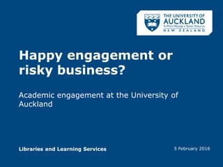 Libraries and Learning Services
Happy engagement or
risky business?
Academic engagement at the University of
Auckland
5 February 2016
 