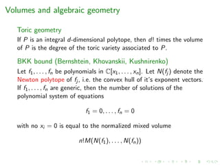Volumes and algebraic geometry
Toric geometry
If P is an integral d-dimensional polytope, then d! times the volume
of P is the degree of the toric variety associated to P.
BKK bound (Bernshtein, Khovanskii, Kushnirenko)
Let f1, . . . , fn be polynomials in C[x1, . . . , xn]. Let N(fj ) denote the
Newton polytope of fj , i.e. the convex hull of it’s exponent vectors.
If f1, . . . , fn are generic, then the number of solutions of the
polynomial system of equations
f1 = 0, . . . , fn = 0
with no xi = 0 is equal to the normalized mixed volume
n!M(N(f1), . . . , N(fn))
 