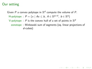 Our setting
Given P a convex polytope in Rd compute the volume of P.
H-polytope : P = {x | Ax ≤ b, A ∈ Rq×d , b ∈ Rq}
V-polytope : P is the convex hull of a set of points in Rd
zonotope : Minkowski sum of segments (eq. linear projections of
d-cubes)
 