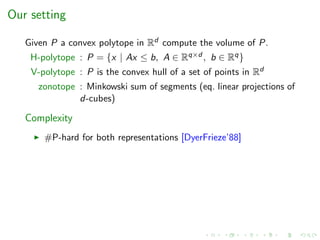 Our setting
Given P a convex polytope in Rd compute the volume of P.
H-polytope : P = {x | Ax ≤ b, A ∈ Rq×d , b ∈ Rq}
V-polytope : P is the convex hull of a set of points in Rd
zonotope : Minkowski sum of segments (eq. linear projections of
d-cubes)
Complexity
#P-hard for both representations [DyerFrieze’88]
 