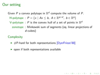 Our setting
Given P a convex polytope in Rd compute the volume of P.
H-polytope : P = {x | Ax ≤ b, A ∈ Rq×d , b ∈ Rq}
V-polytope : P is the convex hull of a set of points in Rd
zonotope : Minkowski sum of segments (eq. linear projections of
d-cubes)
Complexity
#P-hard for both representations [DyerFrieze’88]
open if both representations available
 