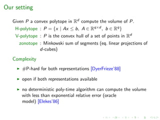 Our setting
Given P a convex polytope in Rd compute the volume of P.
H-polytope : P = {x | Ax ≤ b, A ∈ Rq×d , b ∈ Rq}
V-polytope : P is the convex hull of a set of points in Rd
zonotope : Minkowski sum of segments (eq. linear projections of
d-cubes)
Complexity
#P-hard for both representations [DyerFrieze’88]
open if both representations available
no deterministic poly-time algorithm can compute the volume
with less than exponential relative error (oracle
model) [Elekes’86]
 