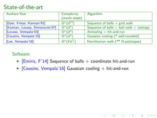 State-of-the-art
Authors-Year Complexity Algorithm
(oracle steps)
[Dyer, Frieze, Kannan’91] O∗(d23) Sequence of balls + grid walk
[Kannan, Lovasz, Simonovits’97] O∗(d5) Sequence of balls + ball walk + isotropy
[Lovasz, Vempala’03] O∗(d4) Annealing + hit-and-run
[Cousins, Vempala’15] O∗(d3) Gaussian cooling (* well-rounded)
[Lee, Vempala’18] O∗(Fd
2
3 ) Hamiltonian walk (** H-polytopes)
Software:
[Emiris, F’14] Sequence of balls + coordinate hit-and-run
[Cousins, Vempala’16] Gaussian cooling + hit-and-run
 