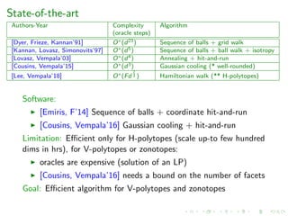 State-of-the-art
Authors-Year Complexity Algorithm
(oracle steps)
[Dyer, Frieze, Kannan’91] O∗(d23) Sequence of balls + grid walk
[Kannan, Lovasz, Simonovits’97] O∗(d5) Sequence of balls + ball walk + isotropy
[Lovasz, Vempala’03] O∗(d4) Annealing + hit-and-run
[Cousins, Vempala’15] O∗(d3) Gaussian cooling (* well-rounded)
[Lee, Vempala’18] O∗(Fd
2
3 ) Hamiltonian walk (** H-polytopes)
Software:
[Emiris, F’14] Sequence of balls + coordinate hit-and-run
[Cousins, Vempala’16] Gaussian cooling + hit-and-run
Limitation: Eﬃcient only for H-polytopes (scale up-to few hundred
dims in hrs), for V-polytopes or zonotopes:
oracles are expensive (solution of an LP)
[Cousins, Vempala’16] needs a bound on the number of facets
Goal: Eﬃcient algorithm for V-polytopes and zonotopes
 