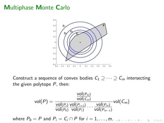 Multiphase Monte Carlo
Construct a sequence of convex bodies C1 ⊇ · · · ⊇ Cm intersecting
the given polytope P, then:
vol(P) =
vol(Pm)
vol(Cm)
vol(Pi )
vol(P0)
vol(Pi+1)
vol(Pi )
· · · vol(Pm)
vol(Pm−1)
vol(Cm)
where P0 = P and Pi = Ci ∩ P for i = 1, . . . , m.
 
