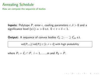 Annealing Schedule
How we compute the sequence of bodies
Inputs: Polytope P, error , cooling parameters r, δ > 0 and a
signiﬁcance level (s.l.) α > 0 s.t. 0 < r + δ < 1.
Output: A sequence of convex bodies C1 ⊇ · · · ⊇ Cm s.t.
vol(Pi+1)/vol(Pi ) ∈ [r, r + δ] with high probability
where Pi = Ci ∩ P, i = 1, . . . , m and P0 = P.
 