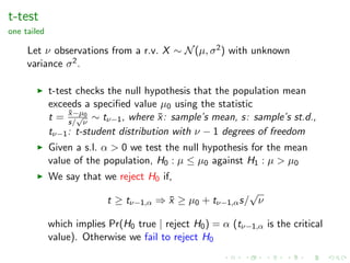 t-test
one tailed
Let ν observations from a r.v. X ∼ N(µ, σ2) with unknown
variance σ2.
t-test checks the null hypothesis that the population mean
exceeds a speciﬁed value µ0 using the statistic
t = ¯x−µ0
s/
√
ν
∼ tν−1, where ¯x: sample’s mean, s: sample’s st.d.,
tν−1: t-student distribution with ν − 1 degrees of freedom
Given a s.l. α > 0 we test the null hypothesis for the mean
value of the population, H0 : µ ≤ µ0 against H1 : µ > µ0
We say that we reject H0 if,
t ≥ tν−1,α ⇒ ¯x ≥ µ0 + tν−1,αs/
√
ν
which implies Pr(H0 true | reject H0) = α (tν−1,α is the critical
value). Otherwise we fail to reject H0
 