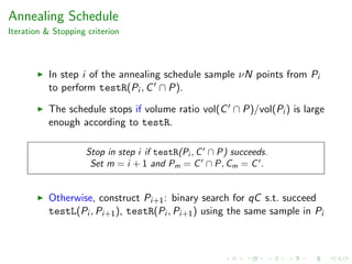Annealing Schedule
Iteration & Stopping criterion
In step i of the annealing schedule sample νN points from Pi
to perform testR(Pi , C ∩ P).
The schedule stops if volume ratio vol(C ∩ P)/vol(Pi ) is large
enough according to testR.
Stop in step i if testR(Pi , C ∩ P) succeeds.
Set m = i + 1 and Pm = C ∩ P, Cm = C .
Otherwise, construct Pi+1: binary search for qC s.t. succeed
testL(Pi , Pi+1), testR(Pi , Pi+1) using the same sample in Pi
 