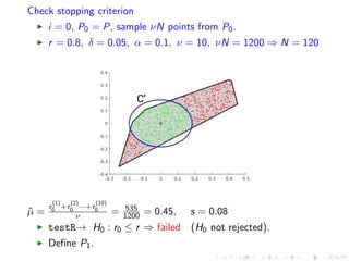 Check stopping criterion
i = 0, P0 = P, sample νN points from P0.
r = 0.8, δ = 0.05, α = 0.1, ν = 10, νN = 1200 ⇒ N = 120
ˆµ =
r
(1)
0 +r
(2)
0 ···+r
(10)
0
ν = 535
1200 = 0.45, s = 0.08
testR→ H0 : r0 ≤ r ⇒ failed (H0 not rejected).
Deﬁne P1.
 