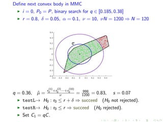 Deﬁne next convex body in MMC
i = 0, P0 = P, binary search for q ∈ [0.185, 0.38]
r = 0.8, δ = 0.05, α = 0.1, ν = 10, νN = 1200 ⇒ N = 120
q = 0.36, ˆµ =
r
(1)
0 +r
(2)
0 ···+r
(10)
0
ν = 998
1200 = 0.83, s = 0.07
testL→ H0 : r0 ≤ r + δ ⇒ succeed (H0 not rejected).
testR→ H0 : r0 ≤ r ⇒ succeed (H0 rejected).
Set C1 = qC.
 