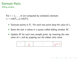 Estimate Ratio
Sliding window
For i = 1, . . . , m (m computed by schedule) estimate
ri = vol(Pi+1)/vol(Pi ).
Generate points in Pi . For each new point keep the value of ri .
Store the last n values in a queue called sliding window W .
Update W for each new sample point, by inserting the new
value of ri and by popping out the oldest ratio value.
. . .
rj
i
. . .
rj+n−1
i
 