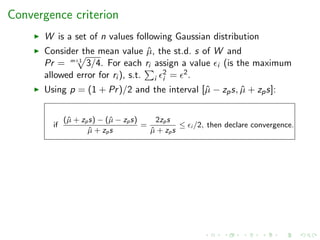 Convergence criterion
W is a set of n values following Gaussian distribution
Consider the mean value ˆµ, the st.d. s of W and
Pr = m+1
3/4. For each ri assign a value i (is the maximum
allowed error for ri ), s.t. i
2
i = 2.
Using p = (1 + Pr)/2 and the interval [ˆµ − zps, ˆµ + zps]:
if
(ˆµ + zps) − (ˆµ − zps)
ˆµ + zps
=
2zps
ˆµ + zps
≤ i /2, then declare convergence.
 