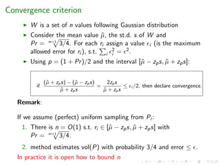 Convergence criterion
W is a set of n values following Gaussian distribution
Consider the mean value ˆµ, the st.d. s of W and
Pr = m+1
3/4. For each ri assign a value i (is the maximum
allowed error for ri ), s.t. i
2
i = 2.
Using p = (1 + Pr)/2 and the interval [ˆµ − zps, ˆµ + zps]:
if
(ˆµ + zps) − (ˆµ − zps)
ˆµ + zps
=
2zps
ˆµ + zps
≤ i /2, then declare convergence.
Remark:
If we assume (perfect) uniform sampling from Pi :
1. There is n = O(1) s.t. ri ∈ [ˆµ − zps, ˆµ + zps] with
Pr = m+1
3/4.
2. method estimates vol(P) with probability 3/4 and error ≤ .
In practice it is open how to bound n
 