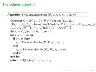 The volume algorithm
Algorithm 1 VolumeAlgorithm (P, , r, δ, α, ν, N, n)
Construct C ⊆ Rd s.t. C ∩ P = ∅ and set [qmin, qmax]
{P0, . . . , Pm, Cm}=AnnealingSchedule(P, C, r, δ, α, ν, N, qmin, qmax)
m = /2
√
m + 1, = 4(m + 1) − 1/2
√
m + 1
Set i = /
√
m, i = 0, . . . , m − 1
for i = 0, . . . m do
if i < m then
ri = EstimateRatio (Pi , Pi+1, i , m, n)
else
rm = EstimateRatio (Cm, Pm, m, m, n)
end if
end for
return vol(Cm)/r0/ · · · /rm−1 · rm
 