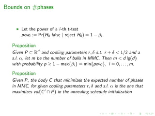 Bounds on #phases
Let the power of a i-th t-test
powi := Pr(H0 false | reject H0) = 1 − βi .
Proposition
Given P ⊂ Rd and cooling parameters r, δ s.t. r + δ < 1/2 and a
s.l. α, let m be the number of balls in MMC. Then m < d lg(d)
with probability p ≥ 1 − max{βi } = min{powi }, i = 0, . . . , m.
Proposition
Given P, the body C that minimizes the expected number of phases
in MMC, for given cooling parameters r, δ and s.l. α is the one that
maximizes vol(C ∩ P) in the annealing schedule initialization
 