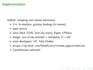 Implementation
VolEsti: sampling and volume estimation
C++, R-interface, python bindings (in review)
open source
since 2014, CGAL (not any more), Eigen, LPSolve
design: mix of obj oriented + templates, C++03
main developers: VF, Tolis Chalkis
https://github.com/GeomScale/volume_approximation
Contributions welcome!
 