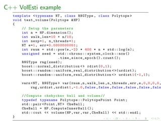 C++ VolEsti example
template <typename NT , class RNGType , class Polytope >
void test_volume (Polytope &HP)
{
// Setup the parameters
int n = HP.dimension ();
int walk_len=10 + n/10;
int nexp=1, n_threads=1;
NT e=1, err=0.0000000001;
int rnum = std::pow(e,-2) * 400 * n * std :: log(n);
unsigned seed = std:: chrono :: system_clock ::now()
. time_since_epoch (). count ();
RNGType rng(seed );
boost :: normal_distribution <> rdist(0,1);
boost :: random :: uniform_real_distribution <>( urdist );
boost :: random :: uniform_real_distribution <> urdist1(-1,1);
vars <NT , RNGType > var(rnum ,n,walk_len ,n_threads ,err ,e,0,0,0,0,
rng ,urdist ,urdist1,-1.0,false ,false ,false ,false ,false ,fals
// Compute chebychev ball and volume //
typedef typename Polytope :: PolytopePoint Point;
std ::pair <Point ,NT > CheBall;
CheBall = HP. ComputeInnerBall ();
std :: cout << volume(HP ,var ,var ,CheBall) << std:: endl;
}
 