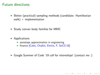 Future directions
Better (practical) sampling methods (candidate: Hamiltonian
walk) + implementation
Study convex body families for MMC
Applications:
zonotope approximation in engineering
ﬁnance [Cales, Chalkis, Emiris, F, SoCG’18]
Google Summer of Code ’19 call for internships! (contact me :)
 