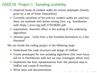 GSOC19: Project 1. Sampling scalability
empirical study of random walks for convex polytopes (mainly
given by a set of linear inequalities).
Currently variations of hit-and-run random walks are used but
there are methods with better mixing time; e.g. hamiltonian
walk https://arxiv.org/pdf/1710.06261.pdf.
expectation: dramatic eﬀect in the scaling of the underlying
algorithms
ultimate goal: “scale from a few hundred dimensions to a few
thousand”
We can divide the coding project in the following steps:
Understand the code structure and design of VolEsti.
Create prototypes for new sampling algorithms (the main focus
will be in Hamiltonian walk but we may investigate others too).
Implement the best representatives from the previous step in
VolEsti and create R interfaces.
Write tests and documentation.
 
