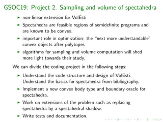 GSOC19: Project 2. Sampling and volume of spectahedra
non-linear extension for VolEsti
Spectahedra are feasible regions of semideﬁnite programs and
are known to be convex.
important role in optimization: the “next more understandable”
convex objects after polytopes
algorithms for sampling and volume computation will shed
more light towards their study.
We can divide the coding project in the following steps:
Understand the code structure and design of VolEsti.
Understand the basics for spectahedra from bibliography.
Implement a new convex body type and boundary oracle for
spectahedra.
Work on extensions of the problem such as replacing
spectahedra by a spectahedral shadow.
Write tests and documentation.
 