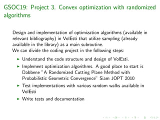 GSOC19: Project 3. Convex optimization with randomized
algorithms
Design and implementation of optimization algorithms (available in
relevant bibliography) in VolEsti that utilize sampling (already
available in the library) as a main subroutine.
We can divide the coding project in the following steps:
Understand the code structure and design of VolEsti.
Implement optimization algorithms. A good place to start is
Dabbene ”A Randomized Cutting Plane Method with
Probabilistic Geometric Convergence” Siam JOPT 2010
Test implementations with various random walks available in
VolEsti
Write tests and documentation
 