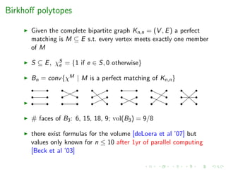 Birkhoﬀ polytopes
Given the complete bipartite graph Kn,n = (V , E) a perfect
matching is M ⊆ E s.t. every vertex meets exactly one member
of M
S ⊆ E, χS
e = {1 if e ∈ S, 0 otherwise}
Bn = conv{χM | M is a perfect matching of Kn,n}
# faces of B3: 6, 15, 18, 9; vol(B3) = 9/8
there exist formulas for the volume [deLoera et al ’07] but
values only known for n ≤ 10 after 1yr of parallel computing
[Beck et al ’03]
 