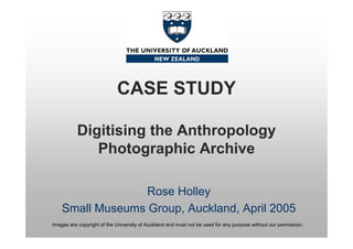 CASE STUDY

          Digitising the Anthropology
             Photographic Archive

                  Rose Holley
    Small Museums Group, Auckland, April 2005
Images are copyright of the University of Auckland and must not be used for any purpose without our permission.
 