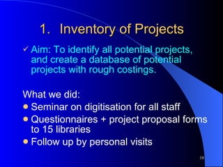 Inventory of Projects Aim: To identify all potential projects, and create a database of potential projects with rough costings. What we did: Seminar on digitisation for all staff Questionnaires + project proposal forms to 15 libraries Follow up by personal visits 