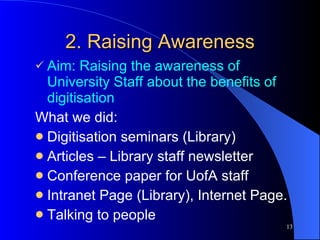 2. Raising Awareness Aim: Raising the awareness of University Staff about the benefits of digitisation What we did: Digitisation seminars (Library) Articles – Library staff newsletter Conference paper for UofA staff Intranet Page (Library), Internet Page. Talking to people  