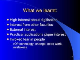 What we learnt: High interest about digitisation Interest from other faculties  External interest Practical applications pique interest Invoked fear in people (Of technology, change, extra work, mistakes) 