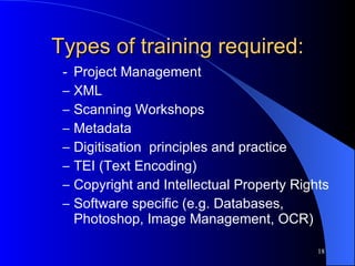 Types of training required: - Project Management XML Scanning Workshops Metadata Digitisation  principles and practice TEI (Text Encoding) Copyright and Intellectual Property Rights Software specific (e.g. Databases, Photoshop, Image Management, OCR) 