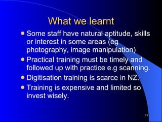 What we learnt Some staff have natural aptitude, skills or interest in some areas (eg photography, image manipulation) Practical training must be timely and followed up with practice e.g scanning. Digitisation training is scarce in NZ. Training is expensive and limited so invest wisely. 