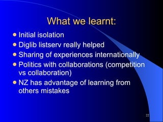 What we learnt: Initial isolation Diglib listserv really helped Sharing of experiences internationally Politics with collaborations (competition vs collaboration) NZ has advantage of learning from others mistakes 