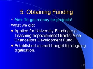 5. Obtaining Funding Aim: To get money for projects! What we did: Applied for University Funding e.g. Teaching Improvement Grants, Vice Chancellors Development Fund. Established a small budget for ongoing digitisation. 