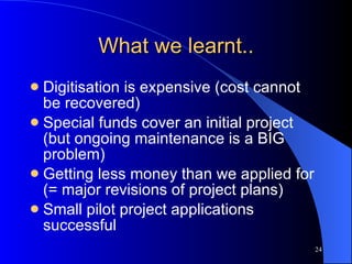 What we learnt.. Digitisation is expensive (cost cannot be recovered) Special funds cover an initial project (but ongoing maintenance is a BIG problem) Getting less money than we applied for (= major revisions of project plans) Small pilot project applications successful 