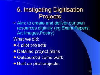 6. Instigating Digitisation Projects Aim: to create and deliver our own resources digitally (eg Exam Papers, Art Images,Poetry) What we did: 4 pilot projects Detailed project plans Outsourced some work Built on pilot projects 