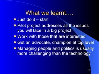 What we learnt…. Just do it – start Pilot project addresses all the issues you will face in a big project Work with those that are interested Get an advocate, champion at top level Managing people and politics is usually more challenging than the technology 