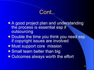 Cont.. A good project plan and understanding the process is essential esp if outsourcing Double the time you think you need esp if copyright issues are involved Must support core  mission Small team better than big Outcomes always worth the effort 