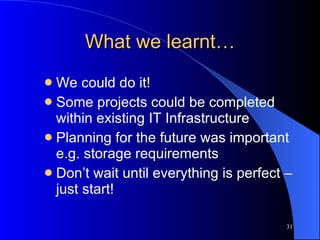 What we learnt… We could do it! Some projects could be completed within existing IT Infrastructure Planning for the future was important e.g. storage requirements Don’t wait until everything is perfect – just start! 