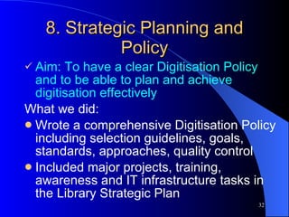 8. Strategic Planning and Policy Aim: To have a clear Digitisation Policy and to be able to plan and achieve digitisation effectively What we did: Wrote a comprehensive Digitisation Policy including selection guidelines, goals, standards, approaches, quality control Included major projects, training, awareness and IT infrastructure tasks in the Library Strategic Plan 