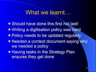 What we learnt… Should have done this first not last! Writing a digitisation policy was hard Policy needs to be updated regularly Needed a context document saying why we needed a policy Having tasks in the Strategy Plan ensures they get done 