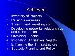 Achieved - Inventory of Projects Raising Awareness Training and re-skilling staff Developing networks, relationships and collaborations Obtaining Funding Instigating Digitisation Projects Enhancing the IT Infrastructure Strategic Planning and Policy 