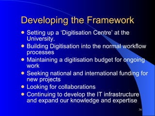 Developing the Framework Setting up a ‘Digitisation Centre’ at the University. Building Digitisation into the normal workflow processes Maintaining a digitisation budget for ongoing work Seeking national and international funding for new projects Looking for collaborations Continuing to develop the IT infrastructure and expand our knowledge and expertise 