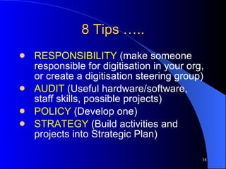 8 Tips ….. RESPONSIBILITY  (make someone responsible for digitisation in your org, or create a digitisation steering group) AUDIT  (Useful hardware/software, staff skills, possible projects) POLICY  (Develop one) STRATEGY  (Build activities and projects into Strategic Plan) 