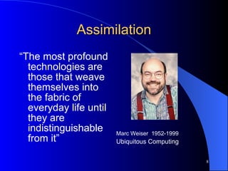 Assimilation “ The most profound technologies are those that weave themselves into the fabric of everyday life until they are indistinguishable from it” Marc Weiser  1952-1999 Ubiquitous Computing 